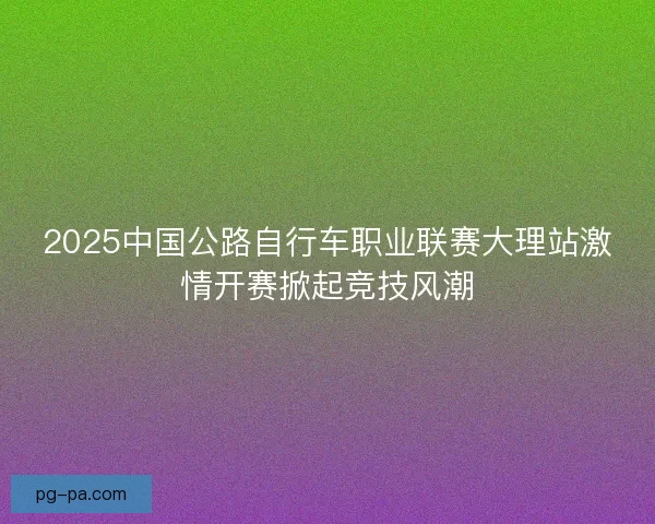 2025中国公路自行车职业联赛大理站激情开赛掀起竞技风潮