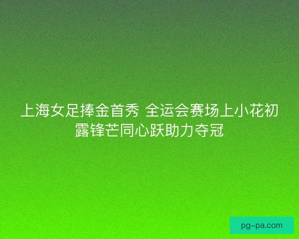 上海女足捧金首秀 全运会赛场上小花初露锋芒同心跃助力夺冠