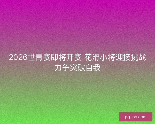 2026世青赛即将开赛 花滑小将迎接挑战力争突破自我