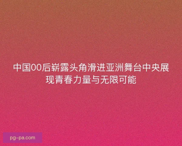 中国00后崭露头角滑进亚洲舞台中央展现青春力量与无限可能